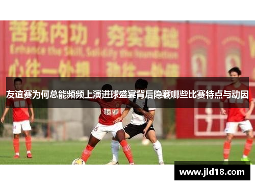 友谊赛为何总能频频上演进球盛宴背后隐藏哪些比赛特点与动因