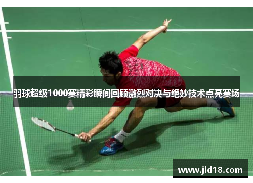 羽球超级1000赛精彩瞬间回顾激烈对决与绝妙技术点亮赛场