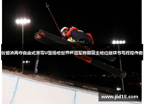 谷爱凌再夺自由式滑雪U型场地世界杯冠军稳固霸主地位继续书写辉煌传奇